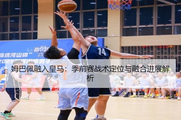 姆巴佩融入皇马：季前赛战术定位与融合进展解析