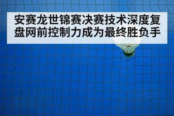 安赛龙世锦赛决赛技术深度复盘网前控制力成为最终胜负手